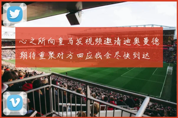 心之所向皇马发视频邀请迪奥曼德期待重聚对方回应我会尽快到达