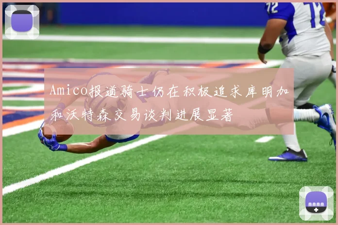Amico报道骑士仍在积极追求库明加和沃特森交易谈判进展显著