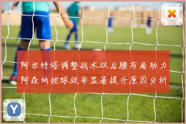 阿尔特塔调整战术双后腰布局助力阿森纳控球效率显著提升原因分析