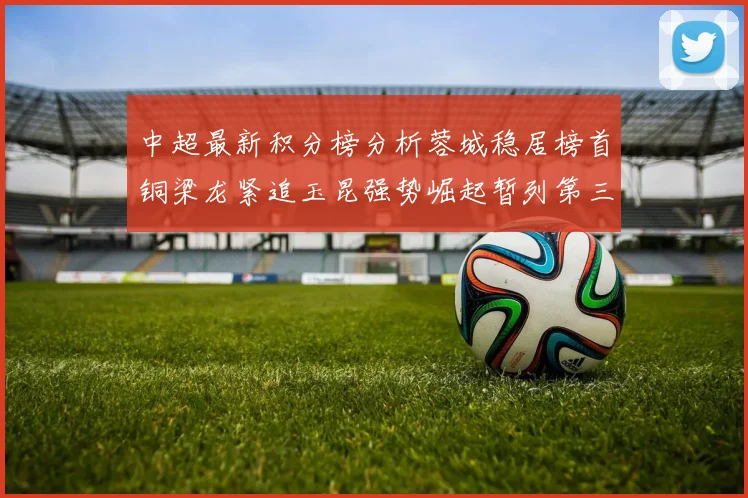 中超最新积分榜分析蓉城稳居榜首铜梁龙紧追玉昆强势崛起暂列第三
